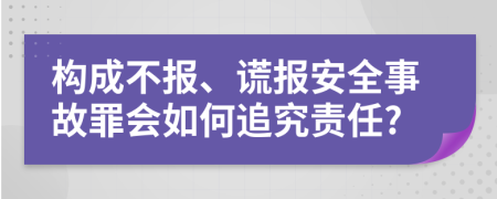 构成不报、谎报安全事故罪会如何追究责任?