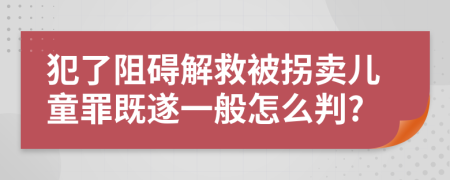 犯了阻碍解救被拐卖儿童罪既遂一般怎么判?