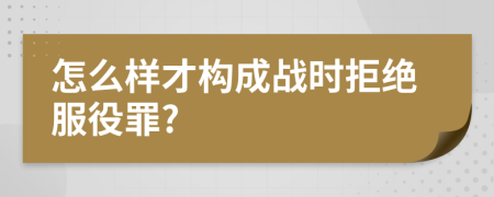 怎么样才构成战时拒绝服役罪?