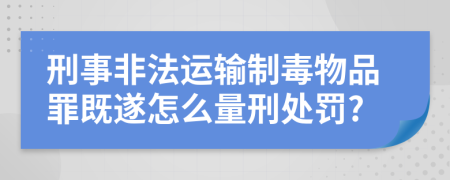 刑事非法运输制毒物品罪既遂怎么量刑处罚?