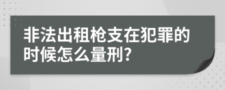 非法出租枪支在犯罪的时候怎么量刑?