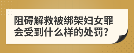 阻碍解救被绑架妇女罪会受到什么样的处罚?