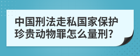 中国刑法走私国家保护珍贵动物罪怎么量刑?