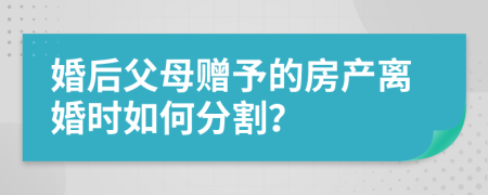 婚后父母赠予的房产离婚时如何分割？