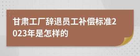 甘肃工厂辞退员工补偿标准2023年是怎样的