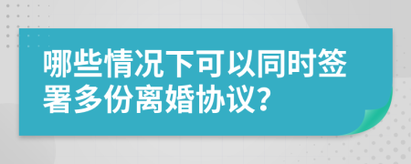 哪些情况下可以同时签署多份离婚协议？