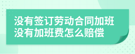 没有签订劳动合同加班没有加班费怎么赔偿