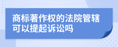 商标著作权的法院管辖可以提起诉讼吗