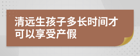 清远生孩子多长时间才可以享受产假