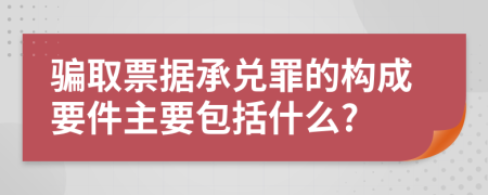 骗取票据承兑罪的构成要件主要包括什么?