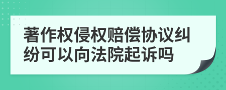 著作权侵权赔偿协议纠纷可以向法院起诉吗