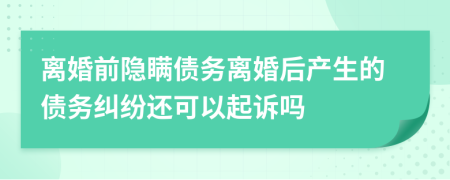 离婚前隐瞒债务离婚后产生的债务纠纷还可以起诉吗