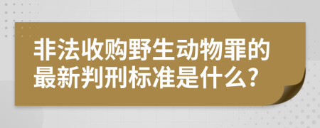 非法收购野生动物罪的最新判刑标准是什么?