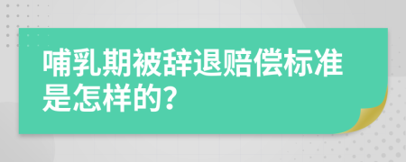 哺乳期被辞退赔偿标准是怎样的？