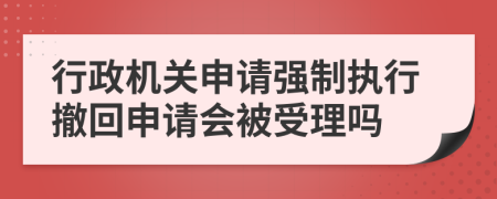 行政机关申请强制执行撤回申请会被受理吗