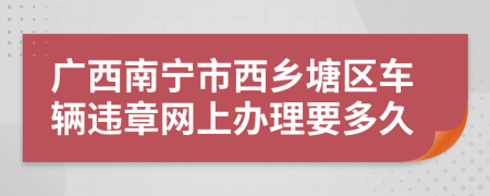 广西南宁市西乡塘区车辆违章网上办理要多久