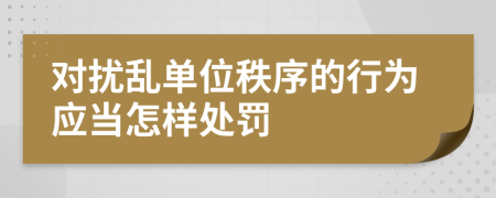 对扰乱单位秩序的行为应当怎样处罚