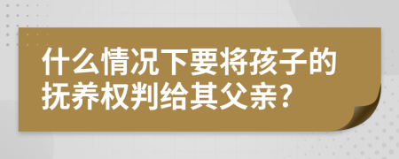 什么情况下要将孩子的抚养权判给其父亲?