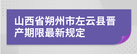 山西省朔州市左云县晋产期限最新规定