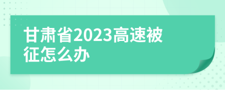 甘肃省2023高速被征怎么办