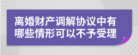 离婚财产调解协议中有哪些情形可以不予受理