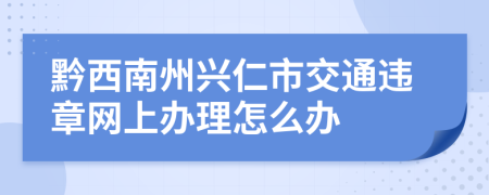 黔西南州兴仁市交通违章网上办理怎么办