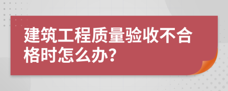 建筑工程质量验收不合格时怎么办？