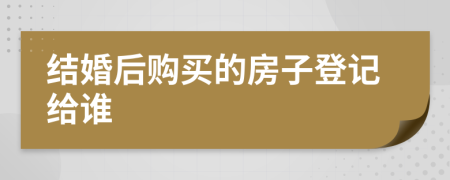 结婚后购买的房子登记给谁