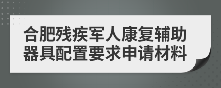 合肥残疾军人康复辅助器具配置要求申请材料
