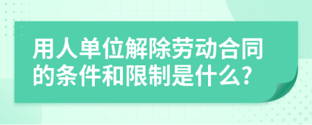 用人单位解除劳动合同的条件和限制是什么?