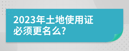 2023年土地使用证必须更名么?