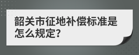 韶关市征地补偿标准是怎么规定？