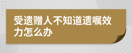 受遗赠人不知道遗嘱效力怎么办