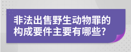 非法出售野生动物罪的构成要件主要有哪些?