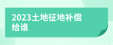 2023土地征地补偿给谁
