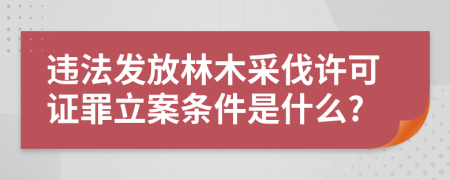 违法发放林木采伐许可证罪立案条件是什么?