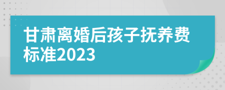 甘肃离婚后孩子抚养费标准2023