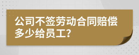 公司不签劳动合同赔偿多少给员工？