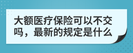 大额医疗保险可以不交吗，最新的规定是什么