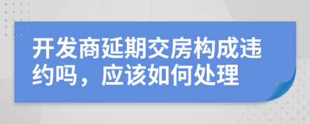 开发商延期交房构成违约吗，应该如何处理