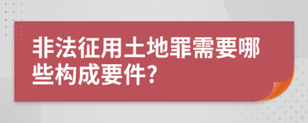 非法征用土地罪需要哪些构成要件?