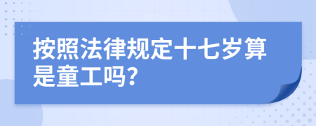 按照法律规定十七岁算是童工吗？