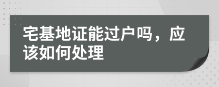 宅基地证能过户吗，应该如何处理