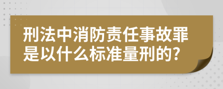 刑法中消防责任事故罪是以什么标准量刑的?