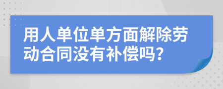 用人单位单方面解除劳动合同没有补偿吗？