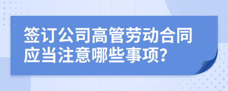 签订公司高管劳动合同应当注意哪些事项？