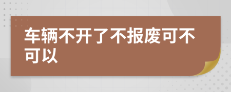 车辆不开了不报废可不可以