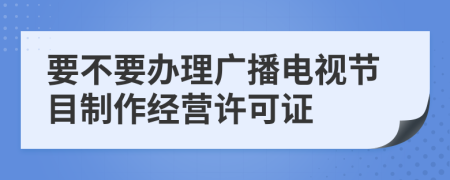要不要办理广播电视节目制作经营许可证