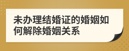 未办理结婚证的婚姻如何解除婚姻关系