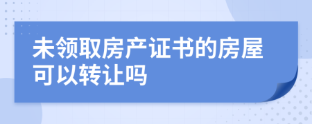 未领取房产证书的房屋可以转让吗